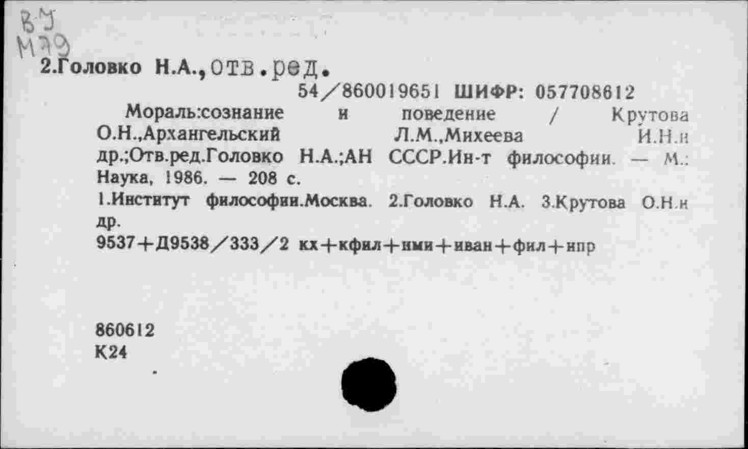 ﻿.7
2.Головко Н.А.ЭОТВ .ред.
54/860019651 ШИФР: 057708612
Моральхознание и поведение / Крутова О.Н.,Архангельский	Л.М.,Михеева	Й.Н.н
др.;Отв.ред.Головко Н.А.;АН СССР.Ин-т философии — м.. Наука, 1986. — 208 с.
1.Институт философии.Москва 2.Головко Н.А. З.Крутова О Н и др.
9537+Д9538/333/2 кх+кфил+нми+иванЧ-фил+ипр
860612 К24